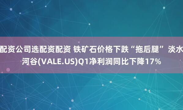 配资公司选配资配资 铁矿石价格下跌“拖后腿” 淡水河谷(VALE.US)Q1净利润同比下降17%