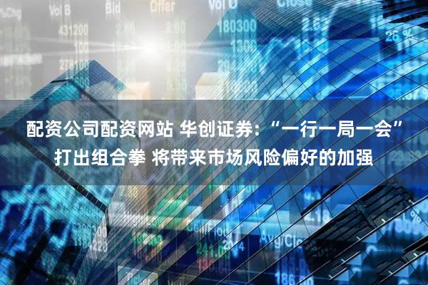 配资公司配资网站 华创证券: “一行一局一会”打出组合拳 将带来市场风险偏好的加强