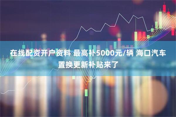 在线配资开户资料 最高补5000元/辆 海口汽车置换更新补贴来了