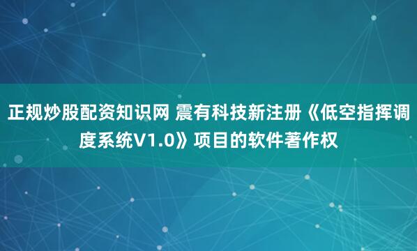 正规炒股配资知识网 震有科技新注册《低空指挥调度系统V1.0》项目的软件著作权