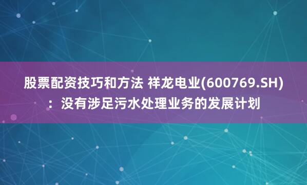 股票配资技巧和方法 祥龙电业(600769.SH)：没有涉足污水处理业务的发展计划