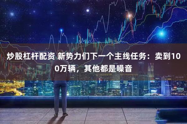 炒股杠杆配资 新势力们下一个主线任务:卖到100万辆,其他都是噪音