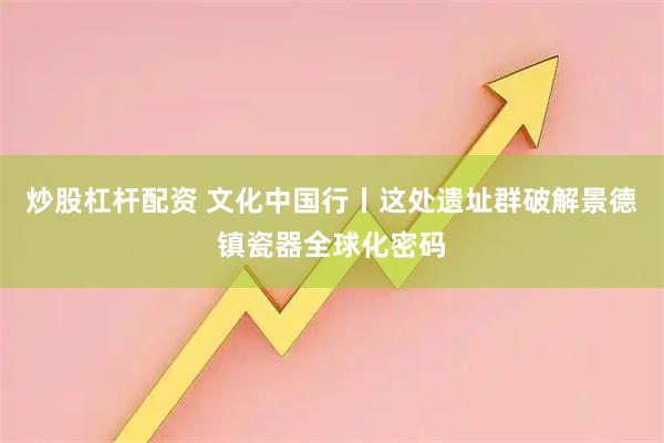 炒股杠杆配资 文化中国行丨这处遗址群破解景德镇瓷器全球化密码