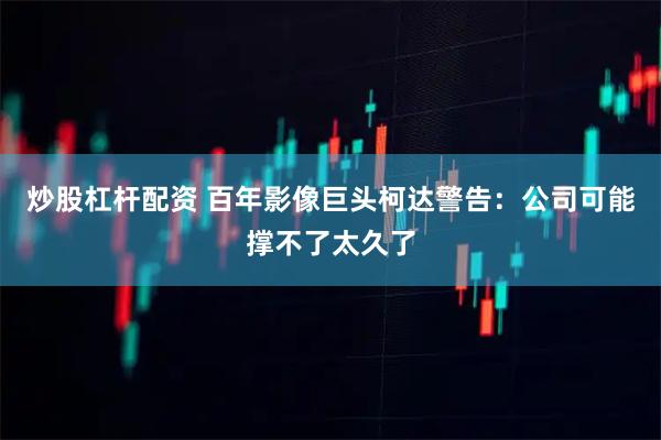 炒股杠杆配资 百年影像巨头柯达警告：公司可能撑不了太久了
