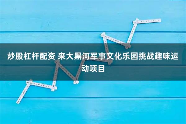 炒股杠杆配资 来大黑河军事文化乐园挑战趣味运动项目