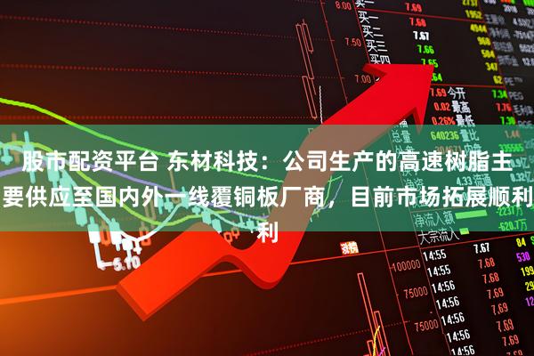 股市配资平台 东材科技：公司生产的高速树脂主要供应至国内外一线覆铜板厂商，目前市场拓展顺利