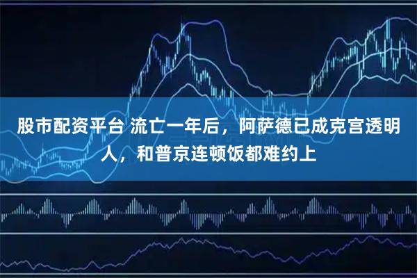 股市配资平台 流亡一年后,阿萨德已成克宫透明人,和普京连顿饭都难约上