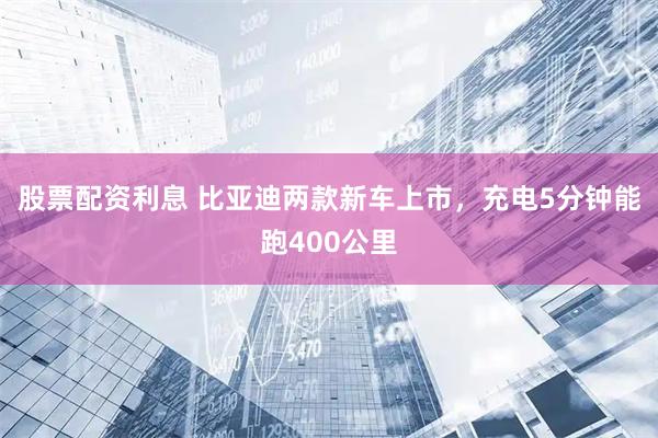 股票配资利息 比亚迪两款新车上市，充电5分钟能跑400公里