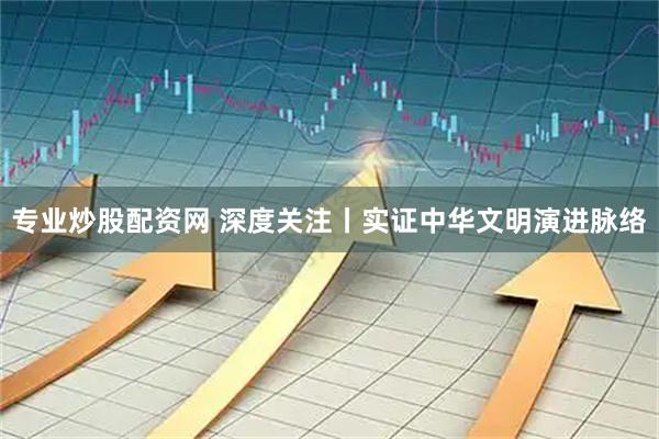 专业炒股配资网 深度关注丨实证中华文明演进脉络