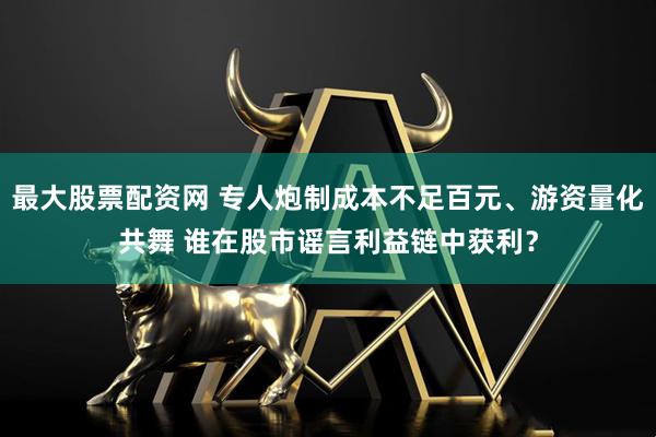 最大股票配资网 专人炮制成本不足百元、游资量化共舞 谁在股市谣言利益链中获利？